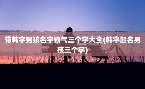 带韩字男孩名字霸气三个字大全(韩字起名男孩三个字)