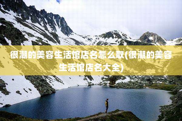 很潮的美容生活馆店名怎么取(很潮的美容生活馆店名大全)