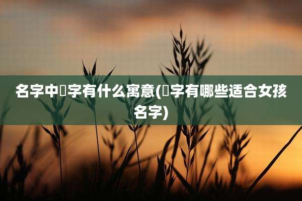 名字中晞字有什么寓意(晞字有哪些适合女孩名字)