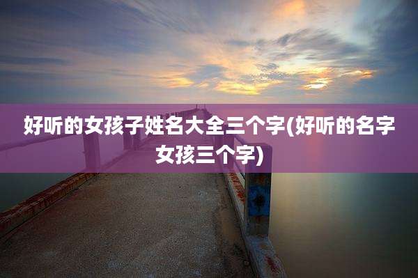 好听的女孩子姓名大全三个字(好听的名字女孩三个字)