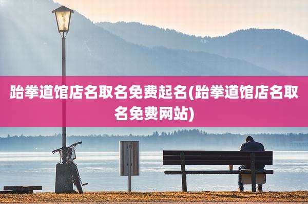 跆拳道馆店名取名免费起名(跆拳道馆店名取名免费网站)