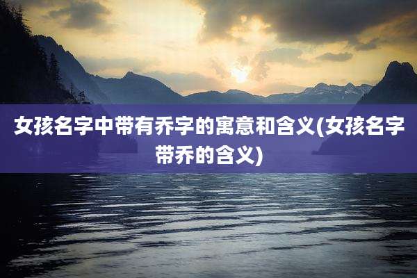 女孩名字中带有乔字的寓意和含义(女孩名字带乔的含义)