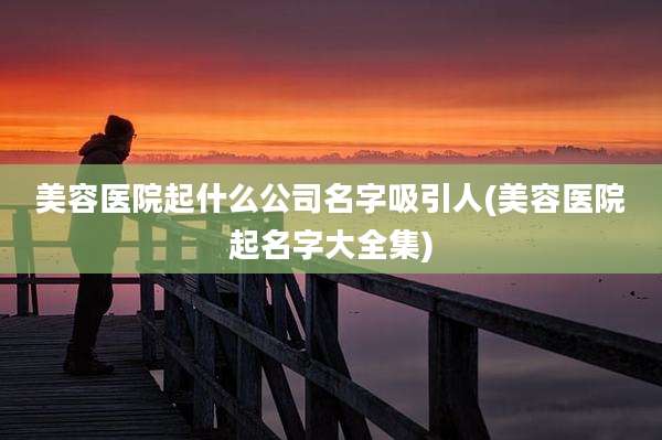 美容医院起什么公司名字吸引人(美容医院起名字大全集)