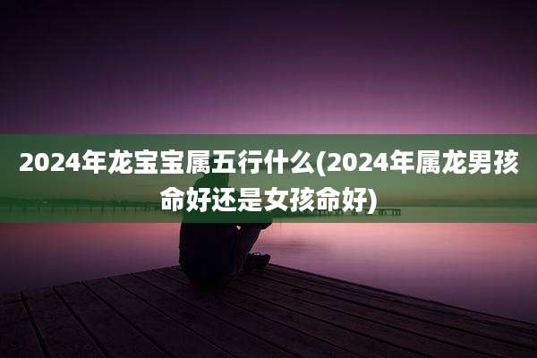 2024年龙宝宝属五行什么(2024年属龙男孩命好还是女孩命好)