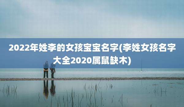 2022年姓李的女孩宝宝名字(李姓女孩名字大全2020属鼠缺木)