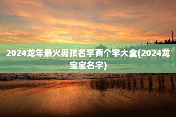 2024龙年最火男孩名字两个字大全(2024龙宝宝名字)