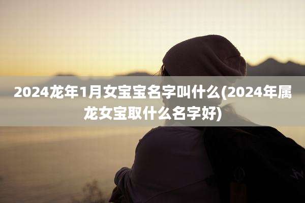 2024龙年1月女宝宝名字叫什么(2024年属龙女宝取什么名字好)