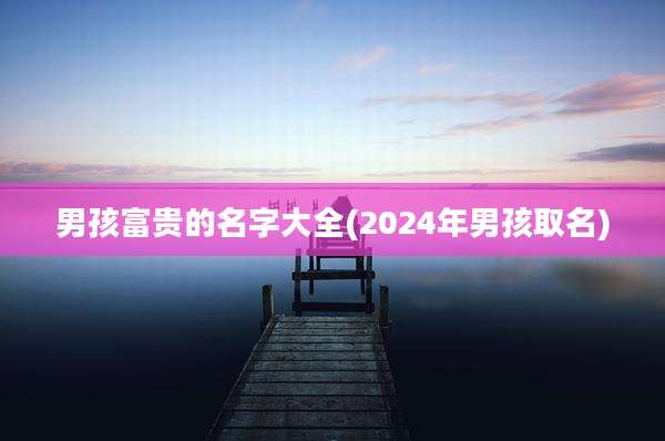 男孩富贵的名字大全(2024年男孩取名)
