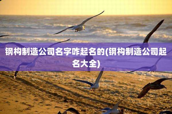 钢构制造公司名字咋起名的(钢构制造公司起名大全)