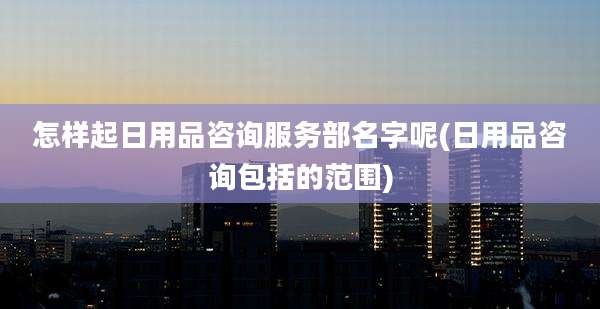 怎样起日用品咨询服务部名字呢(日用品咨询包括的范围)