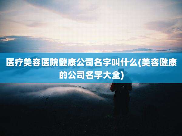 医疗美容医院健康公司名字叫什么(美容健康的公司名字大全)