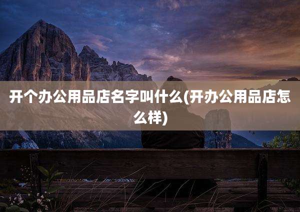 开个办公用品店名字叫什么(开办公用品店怎么样)