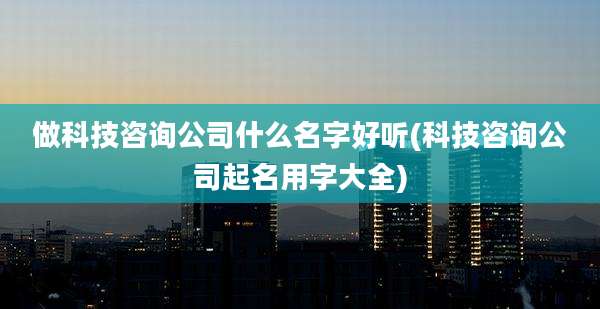 做科技咨询公司什么名字好听(科技咨询公司起名用字大全)