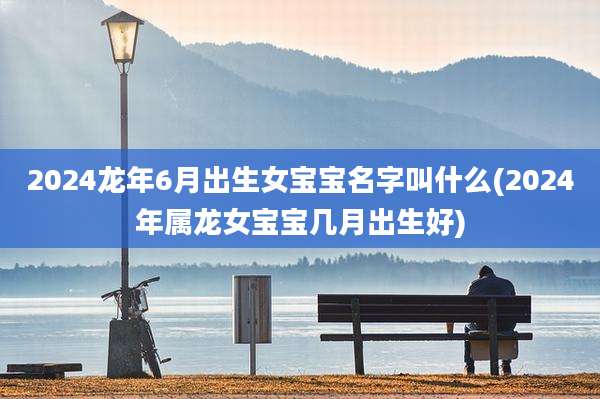 2024龙年6月出生女宝宝名字叫什么(2024年属龙女宝宝几月出生好)