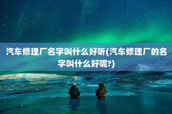 汽车修理厂名字叫什么好听(汽车修理厂的名字叫什么好呢?)