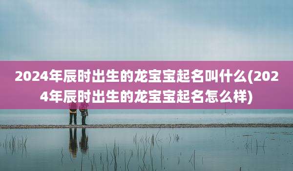 2024年辰时出生的龙宝宝起名叫什么(2024年辰时出生的龙宝宝起名怎么样)