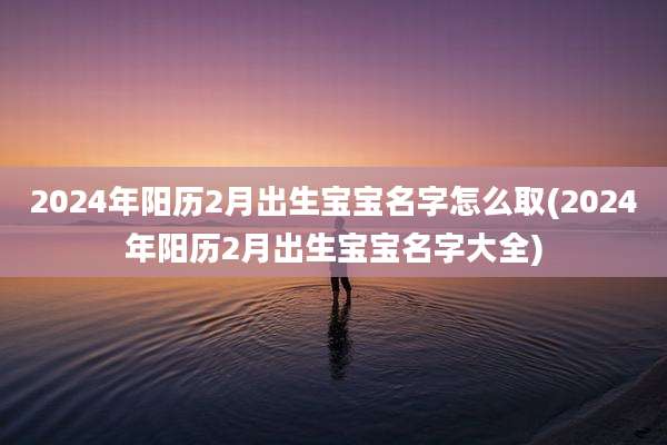 2024年阳历2月出生宝宝名字怎么取(2024年阳历2月出生宝宝名字大全)
