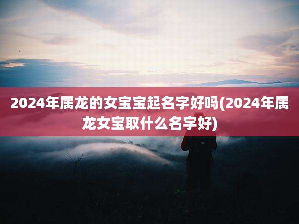 2024年属龙的女宝宝起名字好吗(2024年属龙女宝取什么名字好)