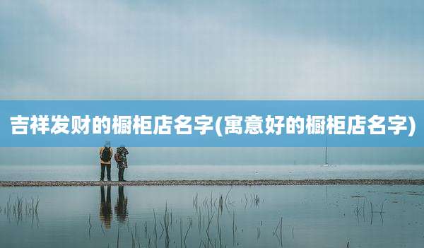 吉祥发财的橱柜店名字(寓意好的橱柜店名字)