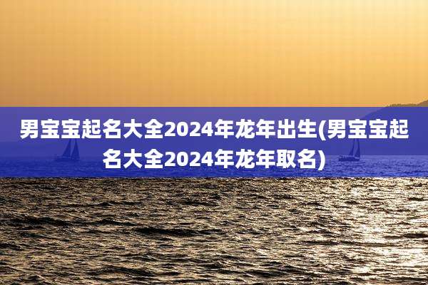 男宝宝起名大全2024年龙年出生(男宝宝起名大全2024年龙年取名)