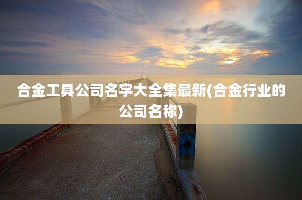 合金工具公司名字大全集最新(合金行业的公司名称)