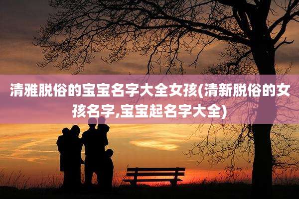 清雅脱俗的宝宝名字大全女孩(清新脱俗的女孩名字,宝宝起名字大全)