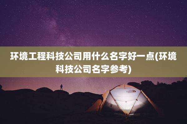 环境工程科技公司用什么名字好一点(环境科技公司名字参考)
