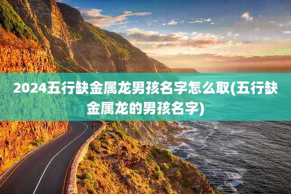 2024五行缺金属龙男孩名字怎么取(五行缺金属龙的男孩名字)