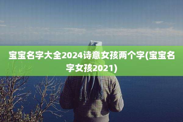 宝宝名字大全2024诗意女孩两个字(宝宝名字女孩2021)