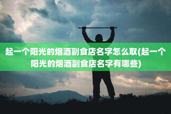 起一个阳光的烟酒副食店名字怎么取(起一个阳光的烟酒副食店名字有哪些)