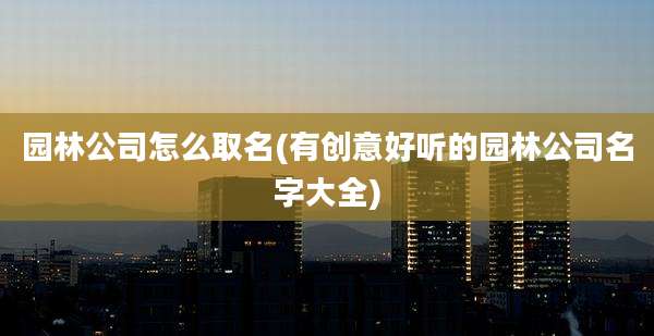 园林公司怎么取名(有创意好听的园林公司名字大全)
