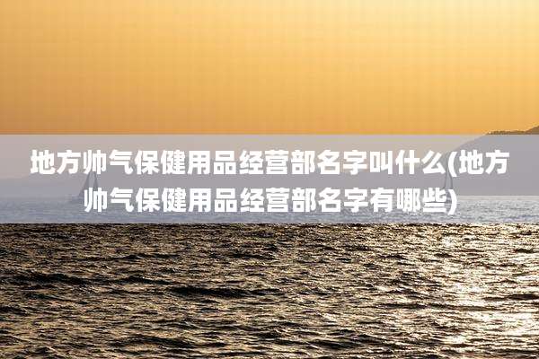地方帅气保健用品经营部名字叫什么(地方帅气保健用品经营部名字有哪些)