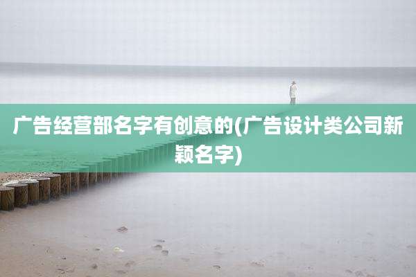 广告经营部名字有创意的(广告设计类公司新颖名字)