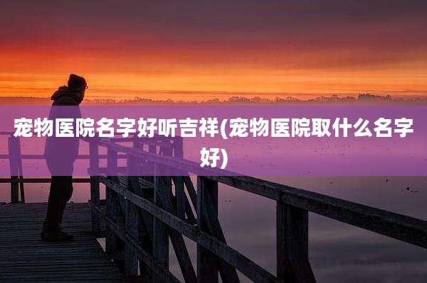宠物医院名字好听吉祥(宠物医院取什么名字好)