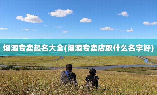 烟酒专卖起名大全(烟酒专卖店取什么名字好)