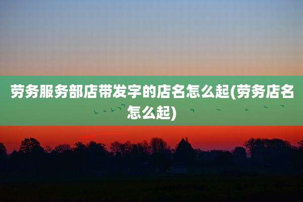 劳务服务部店带发字的店名怎么起(劳务店名怎么起)