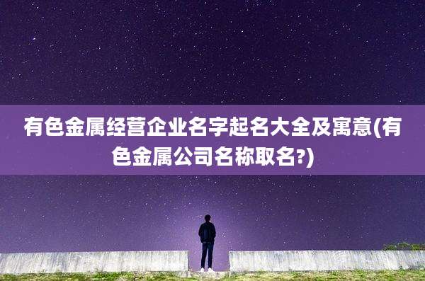 有色金属经营企业名字起名大全及寓意(有色金属公司名称取名?)