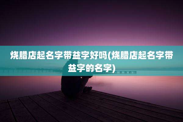 烧腊店起名字带益字好吗(烧腊店起名字带益字的名字)