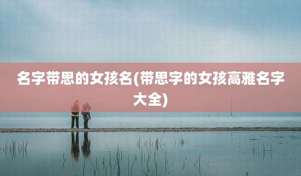 名字带思的女孩名(带思字的女孩高雅名字大全)