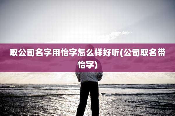 取公司名字用怡字怎么样好听(公司取名带怡字)