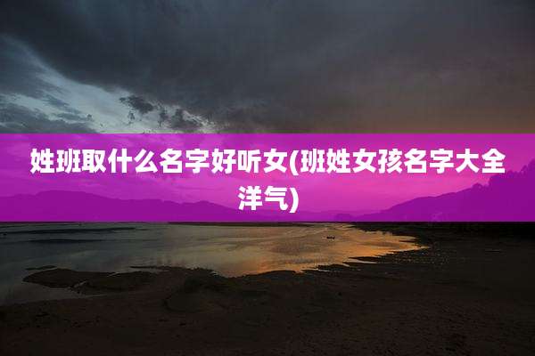 姓班取什么名字好听女(班姓女孩名字大全洋气)