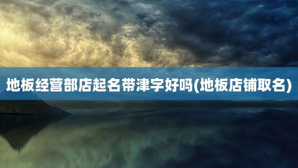 地板经营部店起名带津字好吗(地板店铺取名)