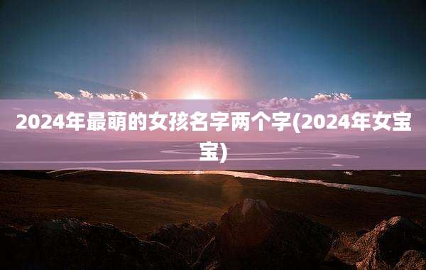 2024年最萌的女孩名字两个字(2024年女宝宝)
