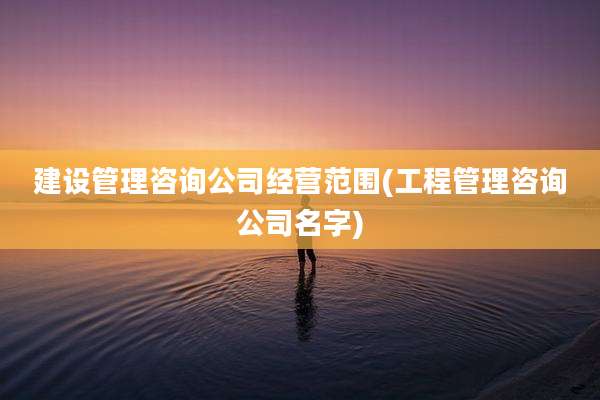 建设管理咨询公司经营范围(工程管理咨询公司名字)