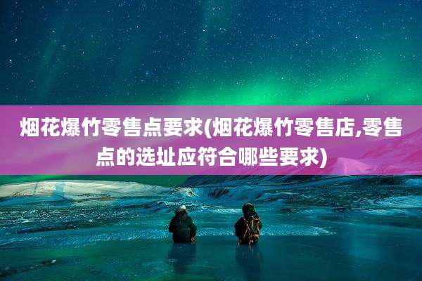烟花爆竹零售点要求(烟花爆竹零售店,零售点的选址应符合哪些要求)