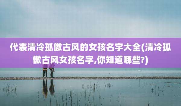 代表清冷孤傲古风的女孩名字大全(清冷孤傲古风女孩名字,你知道哪些?)