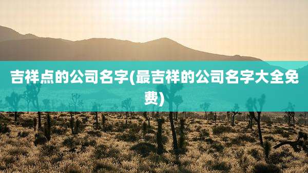 吉祥点的公司名字(最吉祥的公司名字大全免费)