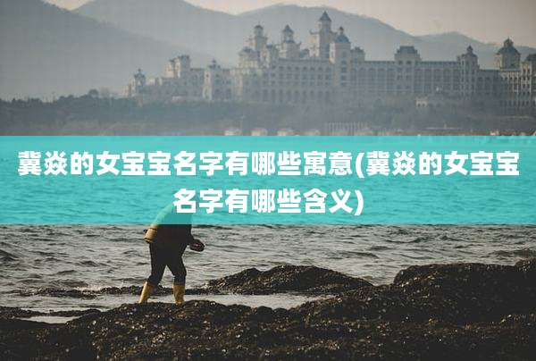 冀焱的女宝宝名字有哪些寓意(冀焱的女宝宝名字有哪些含义)