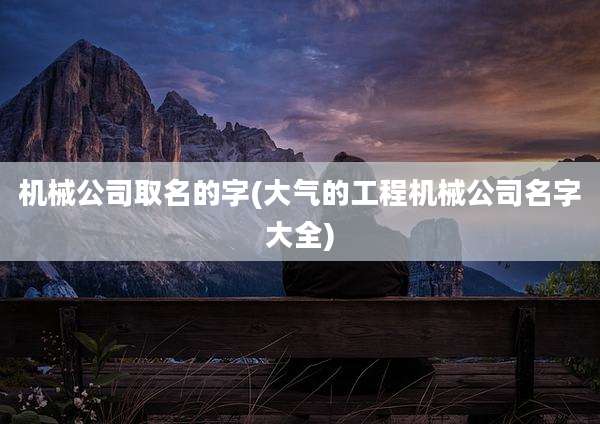 机械公司取名的字(大气的工程机械公司名字大全)