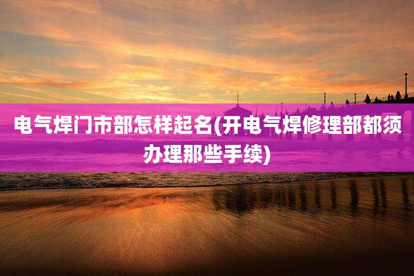 电气焊门市部怎样起名(开电气焊修理部都须办理那些手续)